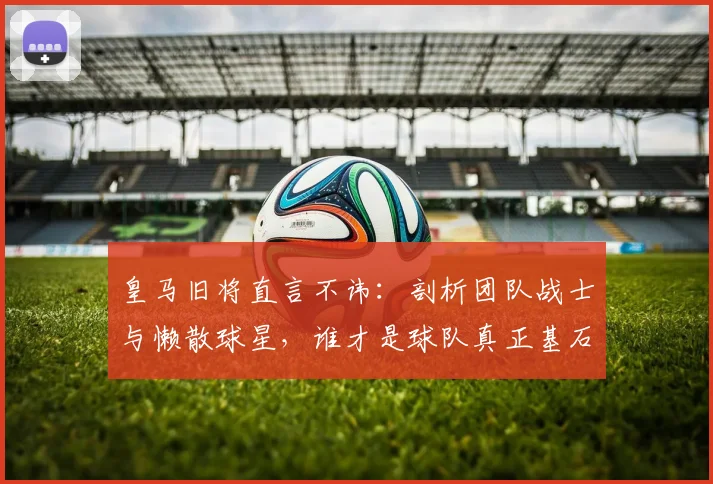 皇马旧将直言不讳：剖析团队战士与懒散球星，谁才是球队真正基石？