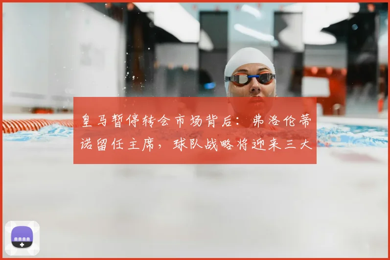 皇马暂停转会市场背后:弗洛伦蒂诺留任主席,球队战略将迎来三大变化
