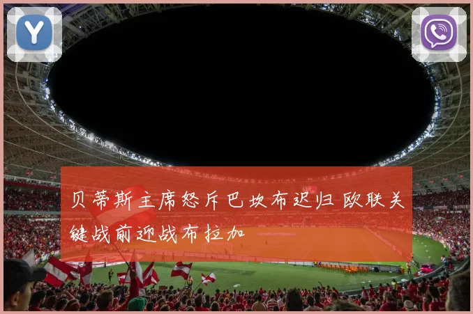 贝蒂斯主席怒斥巴坎布迟归 欧联关键战前迎战布拉加