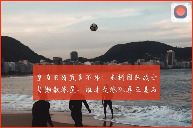 皇马旧将直言不讳:剖析团队战士与懒散球星,谁才是球队真正基石?