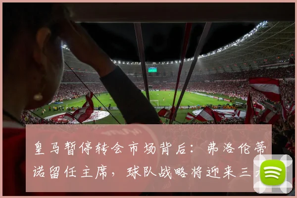 皇马暂停转会市场背后:弗洛伦蒂诺留任主席,球队战略将迎来三大变化