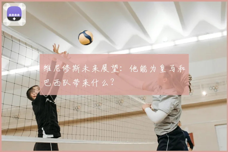 维尼修斯未来展望：他能为皇马和巴西队带来什么？