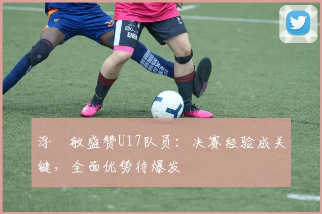 浮嶋敏盛赞U17队员:决赛经验成关键,全面优势待爆发