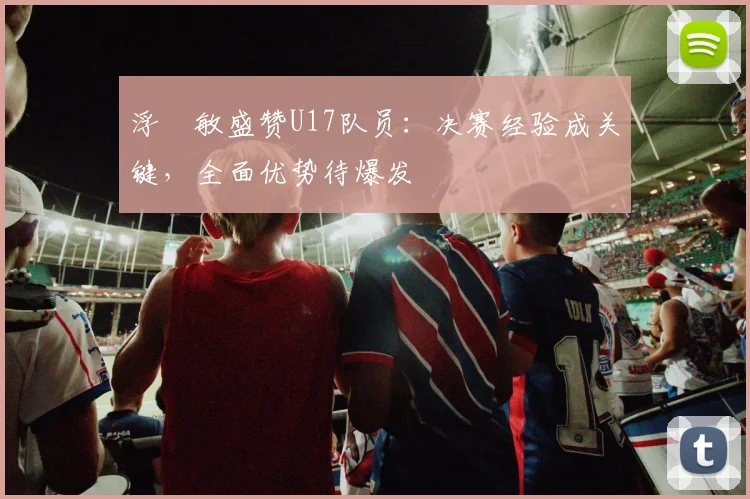 浮嶋敏盛赞U17队员:决赛经验成关键,全面优势待爆发