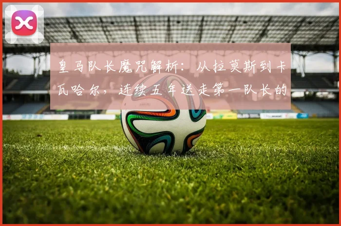 皇马队长魔咒解析：从拉莫斯到卡瓦哈尔，连续五年送走第一队长的背后原因