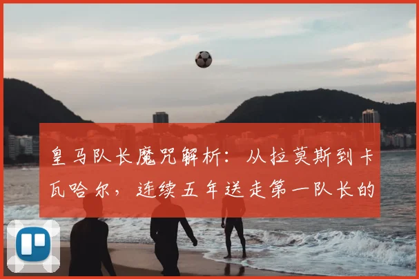皇马队长魔咒解析:从拉莫斯到卡瓦哈尔,连续五年送走第一队长的背后原因
