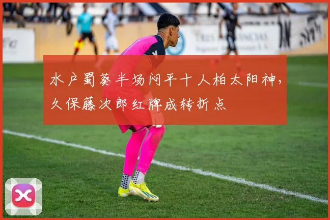 水户蜀葵半场闷平十人柏太阳神,久保藤次郎红牌成转折点