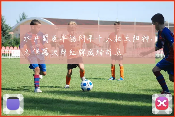 水户蜀葵半场闷平十人柏太阳神,久保藤次郎红牌成转折点