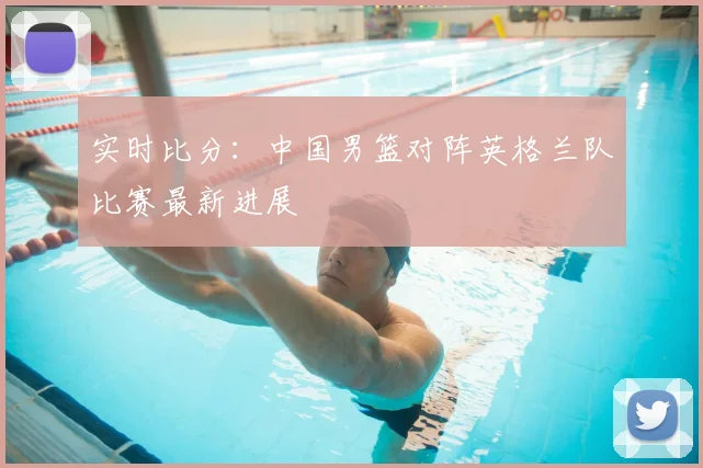 实时比分：中国男篮对阵英格兰队比赛最新进展
